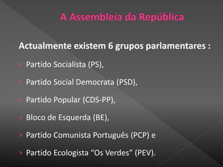 Actualmente existem 6 grupos parlamentares :
› Partido Socialista (PS),
› Partido Social Democrata (PSD),
› Partido Popular (CDS-PP),
› Bloco de Esquerda (BE),
› Partido Comunista Português (PCP) e
› Partido Ecologista “Os Verdes” (PEV).
 