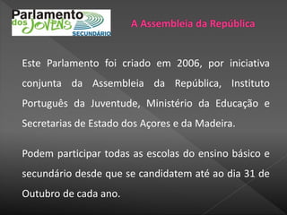 Este Parlamento foi criado em 2006, por iniciativa
conjunta da Assembleia da República, Instituto
Português da Juventude, Ministério da Educação e
Secretarias de Estado dos Açores e da Madeira.
Podem participar todas as escolas do ensino básico e
secundário desde que se candidatem até ao dia 31 de
Outubro de cada ano.
 