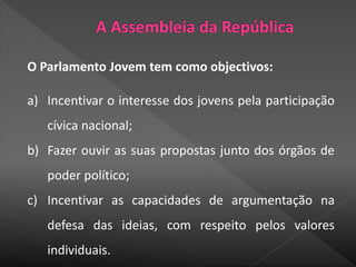 O Parlamento Jovem tem como objectivos:
a) Incentivar o interesse dos jovens pela participação
cívica nacional;
b) Fazer ouvir as suas propostas junto dos órgãos de
poder político;
c) Incentivar as capacidades de argumentação na
defesa das ideias, com respeito pelos valores
individuais.
 