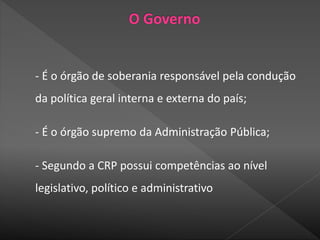 - É o órgão de soberania responsável pela condução
da política geral interna e externa do país;
- É o órgão supremo da Administração Pública;
- Segundo a CRP possui competências ao nível
legislativo, político e administrativo
 