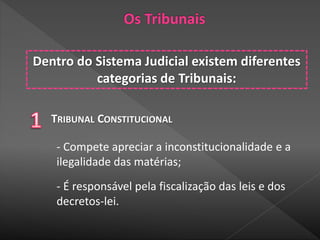 Dentro do Sistema Judicial existem diferentes
categorias de Tribunais:
TRIBUNAL CONSTITUCIONAL
- Compete apreciar a inconstitucionalidade e a
ilegalidade das matérias;
- É responsável pela fiscalização das leis e dos
decretos-lei.
 