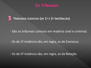TRIBUNAIS JUDICIAIS (DE 1ª E 2ª INSTÂNCIAS)
- São os tribunais comuns em matéria cível e criminal;
- Os de 1ª instância são, em regra, os de Comarca;
- Os de 2ª instância são, em regra, os da Relação.
 