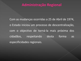 Com as mudanças ocorridas a 25 de Abril de 1974,
o Estado iniciou um processo de descentralização,
com o objectivo de torná-la mais próxima dos
cidadãos, respeitando desta forma as
especificidades regionais.
 
