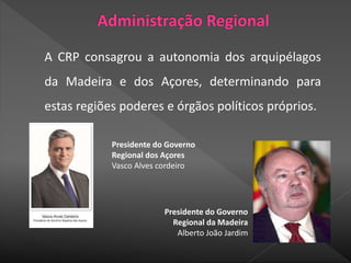 A CRP consagrou a autonomia dos arquipélagos
da Madeira e dos Açores, determinando para
estas regiões poderes e órgãos políticos próprios.
Presidente do Governo
Regional dos Açores
Vasco Alves cordeiro
Presidente do Governo
Regional da Madeira
Alberto João Jardim
 