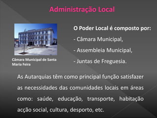 Câmara Municipal de Santa
Maria Feira
As Autarquias têm como principal função satisfazer
as necessidades das comunidades locais em áreas
como: saúde, educação, transporte, habitação
acção social, cultura, desporto, etc.
O Poder Local é composto por:
- Câmara Municipal,
- Assembleia Municipal,
- Juntas de Freguesia.
 