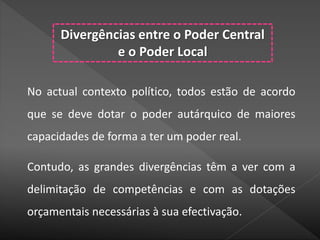 Divergências entre o Poder Central
e o Poder Local
No actual contexto político, todos estão de acordo
que se deve dotar o poder autárquico de maiores
capacidades de forma a ter um poder real.
Contudo, as grandes divergências têm a ver com a
delimitação de competências e com as dotações
orçamentais necessárias à sua efectivação.
 