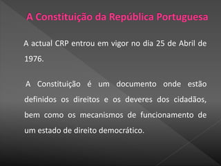 A actual CRP entrou em vigor no dia 25 de Abril de
1976.
A Constituição é um documento onde estão
definidos os direitos e os deveres dos cidadãos,
bem como os mecanismos de funcionamento de
um estado de direito democrático.
 