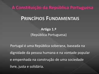 PRINCÍPIOS FUNDAMENTAIS
Artigo 1.º
(República Portuguesa)
Portugal é uma República soberana, baseada na
dignidade da pessoa humana e na vontade popular
e empenhada na construção de uma sociedade
livre, justa e solidária.
 