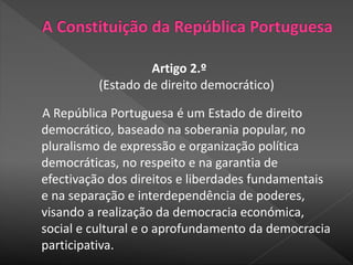 Artigo 2.º
(Estado de direito democrático)
A República Portuguesa é um Estado de direito
democrático, baseado na soberania popular, no
pluralismo de expressão e organização política
democráticas, no respeito e na garantia de
efectivação dos direitos e liberdades fundamentais
e na separação e interdependência de poderes,
visando a realização da democracia económica,
social e cultural e o aprofundamento da democracia
participativa.
 
