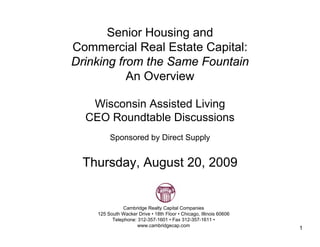 Senior Housing and
Commercial Real Estate Capital:
Drinking from the Same Fountain
           An Overview

   Wisconsin Assisted Living
  CEO Roundtable Discussions
         Sponsored by Direct Supply


 Thursday, August 20, 2009


               Cambridge Realty Capital Companies
    125 South Wacker Drive • 18th Floor • Chicago, Illinois 60606
          Telephone: 312-357-1601 • Fax 312-357-1611 •
                     www.cambridgecap.com
                                                                    1
 