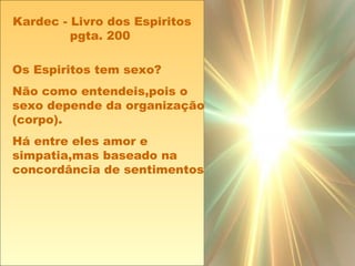 Os Espiritos tem sexo?
Não como entendeis,pois o
sexo depende da organização
(corpo).
Há entre eles amor e
simpatia,mas baseado na
concordância de sentimentos
Kardec - Livro dos Espiritos
pgta. 200
 