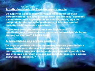 A individualidade do Espírito após a morte
Os Espíritos após a desencarnação conservam as suas
características. Ele leva consigo tudo que realizou, aprendeu
e conquistou nas experiências da vida corpórea, seja no
campo do intelecto ou do sentimento, e isso é o que vai
caracterizá-lo no mundo espiritual.
“ O sexo é portanto mental em seus impulsos e
manifestações,transcendendo quaisquer impositivos da forma
em que se exprime” ( André Luiz)
A sexualidade nos órgãos genitais
Os órgãos genitais não são elementos básicos para definir a
sexualidade nas criaturas humanas, pois elas são
instrumentos passivos obedecendo ao comando mental. Não
são eles que decretam a nossa sexualidade, mas sim a nossa
estrutura psicológica. “
André Luiz
 