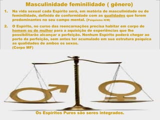 Masculinidade feminilidade ( gênero)
1. Na vida sexual cada Espírito será, em matéria de masculinidade ou de
feminilidade, definido de conformidade com as qualidades que forem
predominantes no seu campo mental. (Psiquismo H/M)
2. O Espírito, no curso das reencarnações precisa habitar em corpo de
homem ou de mulher para a aquisição de experiências que lhe
possibilitarão alcançar a perfeição. Nenhum Espírito poderá chegar ao
porto da perfeição, sem antes ter acumulado em sua estrutura psíquica
as qualidades de ambos os sexos.
(Corpo MF)
Os Espíritos Puros são seres integrados.
 