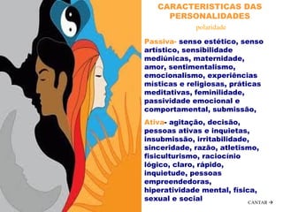 .
  
Passiva- senso estético, senso
artístico, sensibilidade
mediúnicas, maternidade,
amor, sentimentalismo,
emocionalismo, experiências
místicas e religiosas, práticas
meditativas, feminilidade,
passividade emocional e
comportamental, submissão,
Ativa- agitação, decisão,
pessoas ativas e inquietas,
insubmissão, irritabilidade,
sinceridade, razão, atletismo,
fisiculturismo, raciocínio
lógico, claro, rápido,
inquietude, pessoas
empreendedoras,
hiperatividade mental, física,
sexual e social
CARACTERISTICAS DAS
PERSONALIDADES
polaridade
CANTAR 
 