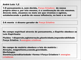 André Luiz: 1,2
1-O pensamento é, sem dúvida, Força Criadora  de nossa
própria alma e, por isto mesmo, é a continuação de nós mesmos.
Através dele, atuamos no meio em que vivemos e agimos,
estabelecendo o padrão de nossa influência, no bem e no mal
2-A mente  é dínamo gerador de Força Criativa
No campo espiritual através do pensamento, o Espírito obedece as
Leis Espirituais:
Fluidos dispersão,aglomeração,plasticidade,imponderabilidade
Força Criativa energias criativas
No campo da matéria obedece a leis da matéria :
Atração, magnetismo,coesão,gravidade.
Morfologia:
Genética,hereditariedadeformaForça Criadora energias
criadoras
 