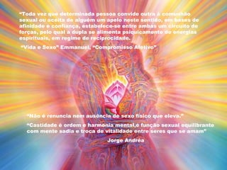 “Toda vez que determinada pessoa convide outra à comunhão
sexual ou aceita de alguém um apelo neste sentido, em bases de
afinidade e confiança, estabelece-se entre ambas um circuito de
forças, pelo qual a dupla se alimenta psiquicamente de energias
espirituais, em regime de reciprocidade.
“Vida e Sexo” Emmanuel, “Compromisso Afetivo”
“Não é renuncia nem ausência de sexo físico que eleva.”
“Castidade é ordem e harmonia mental,é função sexual equilibrante
com mente sadia e troca de vitalidade entre seres que se amam”
Jorge Andréa
 