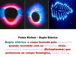 Fotos Kirlian – Duplo Etérico
 Duplo etérico o corpo formado pelo perispírito
 quando revestido com os eflúvios vitais - 
emanações neuropsíquicas (Ectoplasma) que
pertencem ao campo fisiológico, corpo físico.  
 