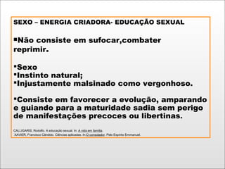 SEXO – ENERGIA CRIADORA- EDUCAÇÃO SEXUAL
Não consiste em sufocar,combater
reprimir.
Sexo
Instinto natural;
Injustamente malsinado como vergonhoso.
Consiste em favorecer a evolução, amparando
e guiando para a maturidade sadia sem perigo
de manifestações precoces ou libertinas.
CALLIGARIS, Rodolfo. A educação sexual. In: A vida em família.
XAVIER, Francisco Cândido. Ciências aplicadas. In:O consolador. Pelo Espírito Emmanuel.
 
