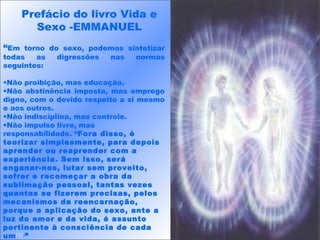 “Em torno do sexo, podemos sintetizar
todas as digressões nas normas
seguintes:
•Não proibição, mas educação.
•Não abstinência imposta, mas emprego
digno, com o devido respeito a si mesmo
e aos outros.
•Não indisciplina, mas controle.
•Não impulso livre, mas
responsabilidade. “Fora disso, é
teorizar simplesmente, para depois
aprender ou reaprender com a
experiência. Sem isso, será
enganar-nos, lutar sem proveito,
sofrer e recomeçar a obra da
sublimação pessoal, tantas vezes
quantas se fizerem precisas, pelos
mecanismos da reencarnação,
porque a aplicação do sexo, ante a
luz do amor e da vida, é assunto
pertinente à consciência de cada
um[1].
”
Prefácio do livro Vida e
Sexo -EMMANUEL
 