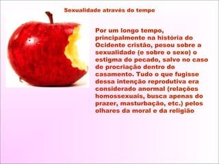 Por um longo tempo,
principalmente na história do
Ocidente cristão, pesou sobre a
sexualidade (e sobre o sexo) o
estigma do pecado, salvo no caso
de procriação dentro do
casamento. Tudo o que fugisse
dessa intenção reprodutiva era
considerado anormal (relações
homossexuais, busca apenas do
prazer, masturbação, etc.) pelos
olhares da moral e da religião
Sexualidade através do tempo
 