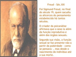 Freud – Séc.XIX
Foi Sigmund Freud, no final
do século 19, quem sacudiu
os alicerces do pensamento
estabelecido há tantos
séculos.
O criador da psicanálise
afirmava que o sexo ia além
da função reprodutiva e
além dos órgãos sexuais.
Segundo sua visão, a função
sexual se faz presente não a
partir da puberdade – como
se pensava –, mas desde o
nascimento do indivíduo até
a sua morte.
 