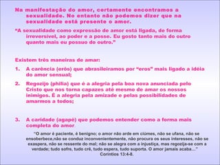 Na manifestação do amor, certamente encontramos a
sexualidade. No entanto não podemos dizer que na
sexualidade está presente o amor.
“A sexualidade como expressão de amor está ligada, de forma
irreversível, ao poder e a posse. Eu gosto tanto mais do outro
quanto mais eu possuo do outro.”
Existem três maneiras de amar:
1. A carência (erôs) que abrasileiramos por “eros” mais ligado a idéia
do amor sensual;
2. Regozijo (philia) que é a alegria pela boa nova anunciada pelo
Cristo que nos torna capazes até mesmo de amar os nossos
inimigos. É a alegria pela amizade e pelas possibilidades de
amarmos a todos;
3. A caridade (agapé) que podemos entender como a forma mais
completa do amor.
“O amor é paciente, é benigno; o amor não arde em ciúmes, não se ufana, não se
ensoberbece,não se conduz inconvenientemente, não procura os seus interesses, não se
exaspera, não se ressente do mal; não se alegra com a injustiça, mas regozija-se com a
verdade; tudo sofre, tudo crê, tudo espera, tudo suporta. O amor jamais acaba…”
Coríntios 13:4-8.
 