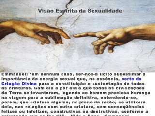 Emmanuel: “em nenhum caso, ser-nos-á lícito subestimar a
importância da energia sexual que, na essência, verte da
Criação Divina para a constituição e sustentação de todas
as criaturas. Com ela e por ela é que todas as civilizações
da Terra se levantaram, legando ao homem preciosa herança
na viagem para a sublimação definitiva, entendendo-se,
porém, que criatura alguma, no plano da razão, se utilizará
dela, nas relações com outra criatura, sem conseqüências
felizes ou infelizes, construtivas ou destrutivas, conforme a
Visão Espírita da Sexualidade
 