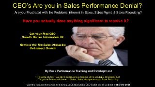By Peak Performance Training and Development
Providing CEO's, Presidents and Business Owners with Executable Strategies that
Target the Problems Inherent in Sales, Sales Management and Sales Recruiting
Visit http://peakperformancesalestraining.us/CEOSolutions/CEOToolKit or call us direct at 866-816-0991
Remove the Top Sales Obstacles
that Impact Growth
CEO’s Are you in Sales Performance Denial?
Are you Frustrated with the Problems Inherent in Sales, Sales Mgmt. & Sales Recruiting?
Have you actually done anything significant to resolve it?
Get your Free CEO
Growth Barrier Information Kit
 