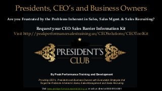 By Peak Performance Training and Development
Providing CEO's, Presidents and Business Owners with Executable Strategies that
Target the Problems Inherent in Sales, Sales Management and Sales Recruiting
Visit www.peakperformancesalestraining.us or call us direct at 866-816-0991
Presidents, CEO’s and Business Owners
Are you Frustrated by the Problems Inherent in Sales, Sales Mgmt. & Sales Recruiting?
Request your CEO Sales Barrier Information Kit
Visit http://peakperformancesalestraining.us/CEOSolutions/CEOToolKit
 