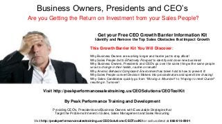 Business Owners, Presidents and CEO’s
Are you Getting the Return on Investment from your Sales People?
By Peak Performance Training and Development
Providing CEO's, Presidents and Business Owners with Executable Strategies that
Target the Problems Inherent in Sales, Sales Management and Sales Recruiting
Visit http://peakperformancesalestraining.us/CEOSolutions/CEOToolKit or call us direct at 866-816-0991
Get your Free CEO Growth Barrier Information Kit
Identify and Remove the Top Sales Obstacles that Impact Growth
This Growth Barrier Kit You Will Discover:
Why Business Owners are working longer and harder just to stay afloat!
Why Sales People fail to Effectively Prospect to identify and close new business!
Why Business Owners, Presidents and CEO's go over the same thing w/the same people
w/out a change in their habits, routine or results!
Why Anemic Behavior/Complacent Environment has taken hold & how to prevent it!
Why Sales People convert Decision Makers into procrastinators and spend time chasing!
Why Sales Candidates quickly go from "Moving a Mountain" to "Hoping to meet Quota!"
resulting in Turnover!
Visit http://peakperformancesalestraining.us/CEOSolutions/CEOToolKit
 