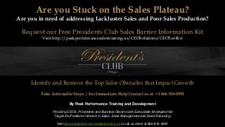 By Peak Performance Training and Development
Providing CEO's, Presidents and Business Owners with Executable Strategies that
Target the Problems Inherent in Sales, Sales Management and Sales Recruiting
Visit www.peakperformancesalestraining.us or call us direct at 866-816-0991
Are you Stuck on the Sales Plateau?
Are you in need of addressing Lackluster Sales and Poor Sales Production?
Request our Free Presidents Club Sales Barrier Information Kit
Visit http://peakperformancesalestraining.us/CEOSolutions/CEOToolKit
Identify and Remove the Top Sales Obstacles that Impact Growth
Take Actionable Steps | For Immediate Help Contact us at +1 866 816 0991
 