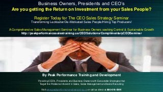 By Peak Performance Training and Development
Providing CEO's, Presidents and Business Owners with Executable Strategies that
Target the Problems Inherent in Sales, Sales Management and Sales Recruiting
Visit www.peakperformancesalestraining.us or call us direct at 866-816-0991
Business Owners, Presidents and CEO’s
Are you getting the Return on Investment from your Sales People?
Register Today for The CEO Sales Strategy Seminar
Transforming Lackluster/De-Motivated Sales People/Hiring Top Producers!
A Comprehensive Sales Management Seminar for Business Owners seeking Control & Sustainable Growth
http://peakperformancesalestraining.us/CEOSolutions/ComplimentaryCEOSeminar
 