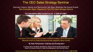 The CEO Sales Strategy Seminar
Business Owners: Identify and Remove the Top Sales Obstacles that Impact Growth
Take Actionable Steps | Register for The CEO Sales Strategy Seminar
For Immediate Help Contact us at +1 866 816 0991
Presidents, CEO’s and Business Owners: Remove the Major Sales Management
Obstacles and Poor Sales Performance that negatively impact Growth
By Peak Performance Training and Development
Providing CEO's, Presidents and Business Owners with Executable Strategies that
Target the Problems Inherent in Sales, Sales Management and Sales Recruiting
Visit http://peakperformancesalestraining.us/CEOSolutions/ComplimentaryCEOSeminar or call us direct at 866-816-0991
 