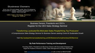 Business Owners, Presidents and CEO’s
Register for the CEO Sales Strategy Seminar
Transforming Lackluster/De-Motivated Sales People/Hiring Top Producers!
A Comprehensive Sales Strategy Seminar for Business Owners seeking Control & Sustainable Growth
Visit http://peakperformancesalestraining.us/CEOSolutions/ComplimentaryCEOSeminar
By Peak Performance Training and Development
Providing CEO's, Presidents and Business Owners with Executable Strategies that
Target the Problems Inherent in Sales, Sales Management and Sales Recruiting
Visit www.peakperformancesalestraining.us or call us direct at 866-816-0991
 