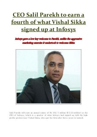 CEO Salil Parekh to earn a
fourth of what Vishal Sikka
signed up at Infosys
Infosys gave a low key welcome to Parekh, unlike the aggressive
marketing exercise it undertook to welcome Sikka
Salil Parekh will earn an annual salary of Rs 162. 5 million ($ 2.55 million) as the
CEO of Infosys, which is a quarter of what Infosys had signed up with his high
profile predecessor Vishal Sikka, who quit the firm after three years in turmoil.
 