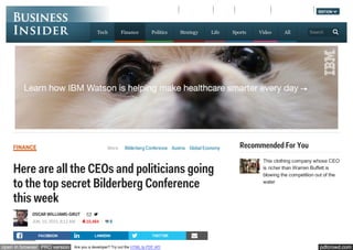 pdfcrowd.comopen in browser PRO version Are you a developer? Try out the HTML to PDF API
More: Bilderberg Conference Austria Global EconomyFINANCE
Here are all the CEOs and politicians going
to the top secret Bilderberg Conference
this week
OSCAR WILLIAMS-GRUT  
JUN. 10, 2015, 8:13 AM 10,484 8
Recommended For You
FACEBOOK LINKEDIN TWITTER 
This clothing company whose CEO
is richer than Warren Buffett is
blowing the competition out of the
water
EVENTSBI INTELLIGENCE LOGIN  REGISTER EDITION    
Tech Finance Politics Strategy Life Sports Video All Search
 