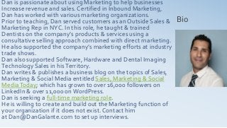 Dan is passionate about using Marketing to help businesses
Increase revenue and sales. Certified in Inbound Marketing,
Dan has worked with various marketing organizations.
Prior to teaching, Dan served customers as an Outside Sales &
Marketing Rep in NYC. In this role, he taught & trained
Dentists on the company’s products & services using a
consultative selling approach combined with direct marketing.
He also supported the company’s marketing efforts at industry
trade shows.
Dan also supported Software, Hardware and Dental Imaging
Technology Sales in hisTerritory.
Dan writes & publishes a business blog on the topics of Sales,
Marketing & Social Media entitled Sales, Marketing & Social
MediaToday; which has grown to over 16,000 followers on
LinkedIn & over 11,000 onWordPress.
Dan is seeking a full-time marketing role.
He is willing to create and build out the Marketing function of
your organization if it does not exist. Contact him
at Dan@DanGalante.com to set up interviews.
Bio
 