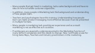 • Many people that get hired in marketing, lack a sales background and have no
idea on how to handle customer objections.
• In addition, many people in Marketing lack the background and understanding
of how people learn.
• Teachers and psychologists have this training. Understanding how people
learn can make product messaging more effective because it can be presented
in multiple formats.
• Many people in marketing lack practitioner experience and as a result
marketing is not as effective as it could be.
• Practitioners are especially underrepresented in the Marketing function of
many EdTech companies and this needs to change. Now I will make a case for
hiring Sales Reps,Teachers and Industry practitioners in the marketing.
 