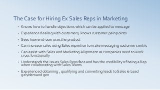 The Case for Hiring Ex Sales Reps in Marketing
• Knows how to handle objections which can be applied to message
• Experience dealing with customers, knows customer pain points
• Sees how end-user uses the product
• Can increase sales using Sales expertise to make messaging customer centric
• Can assist with Sales and Marketing Alignment as companies need to work
cross functionally
• Understands the issues Sales Reps face and has the credibility of being a Rep
when collaborating with SalesTeams
• Experienced obtaining , qualifying and converting leads to Sales ie Lead
gen/demand gen
 