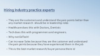 Hiring Industry practice experts
• They are the customers and understand the pain points better than
any market research -should be in leadership roles
• Healthcare does this with Doctors, Dentists
• Tech does this with programmers and engineers.
• Why not EdTech!
• Can increase Sales because they are the customer and understand
the pain points because they have experienced them in the job
• This is the best market research/ buyer persona there is!
 