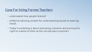 Case For hiring FormerTeachers
• understands how people learned
• skilled at tailoring content for understanding based on learning
needs
• Today’s marketing is about educating customer and earning the
right to market to them as the can educate customers
 