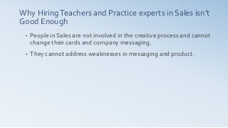 Why HiringTeachers and Practice experts in Sales isn’t
Good Enough
• People in Sales are not involved in the creative process and cannot
change their cards and company messaging.
• They cannot address weaknesses in messaging and product.
 