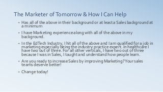 The Marketer ofTomorrow & How I Can Help
• Has all of the above in their background or at least a Sales background at
a minimum
• I have Marketing experience along with all of the above in my
background.
• In the EdTech Industry, I hit all of the above and I am qualified for a job in
marketing especially being the industry practice expert. In healthcare I
have two out of three. For all other verticals, I have two out of three
because I was in Sales, I taught and understand how people learn.
• Are you ready to increase Sales by improving Marketing?Your sales
teams deserve better!
• Change today!
 