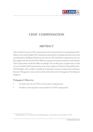 CEOS’ COMPENSATION
This case flyer focusses on CEO compensation and as mentioned in the accompanying article1
debates on the trend of high CEO compensation particularly in banking, financial services and
consulting firms. Building a link between the role of a CEO and his/her compensation, the case
flyer suggests that the role of CEO for different companies/institutions would vary and therefore
CEO compensation would also differ accordingly. The case flyer gives an opportunity to find
out ways in which CEO compensation can be structured given the kind of responsibility that a
CEO shoulders.The case flyer is suitable for teaching the concept of compensation in Human
Resource Management course and can also be effectively used in Management Development
Programs.
Pedagogical Objectives
• To analyze the role of a CEO in various types of organizations
• To debate on the aspirations and anomalies in a CEO’s compensation
ABSTRACT
© www.etcases.com
1
Shiv Shivakumar, “Is it a Good Idea to Cap CEO Earnings?”, The Economic Times, December 17th
2013
 