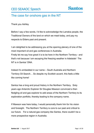 Page 1 of 20Santos Ltd l August 2017
The case for onshore gas in the NT
Thank you Ashley
Before I say a few words, I’d like to acknowledge the Larrakia people, the
Traditional Owners of the land on which we meet today, and pay my
respects to Elders past and present.
I am delighted to be addressing you at the opening plenary of one of the
most important oil and gas conferences in Australia.
Firstly let me say how great it is to be here in the Northern Territory - and
that’s not because I am escaping the freezing weather in Adelaide! The
NT is in Santos’ DNA.
Indeed it’s embedded in our name – South Australia and Northern
Territory Oil Search… So despite my Scottish accent, this feels a little
like coming home!
Santos has a long and proud history in the Northern Territory. Sixty
years ago Antarctic Explorer Sir Douglas Mawson convinced a then
fledgling oil and gas explorer to add areas of the Northern Territory to its
exploration portfolio, thereby leading to the company name.
If Mawson was here today, I would personally thank him for his vision
and foresight. The Northern Territory is core to our past and critical to
our future. For a natural gas company like Santos, there couldn’t be a
more prospective region in Australia.
CEO SEAAOC Speech
 