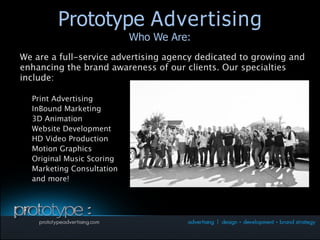 Prototype Advertising
          Prototype Advertising
                             Who We Are:
                             Who We Are:
We are a full-service advertising agency dedicated to growing and
enhancing the brand awareness of our clients. Our specialties
include:

•   Print Advertising
•   InBound Marketing
•   3D Animation
•   Website Development
•   HD Video Production
•   Motion Graphics
•   Original Music Scoring
•   Marketing Consultation
•   and more!
 