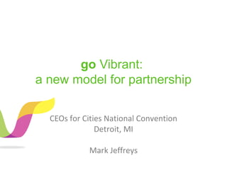 go Vibrant:
a new model for partnership
CEOs for Cities National Convention
Detroit, MI
Mark Jeffreys
 