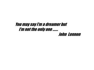 You may say I’m a dreamer but
I’m not the only one .......
John Lennon
 
