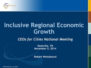 © RW Ventures, LLC 2014© RW Ventures, LLC 2014
Inclusive Regional Economic
Growth
CEOs for Cities National Meeting
Nashville, TN
November 5, 2014
Robert Weissbourd
 