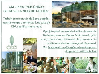 O projeto prevê um modelo inédito e luxuoso de Boulevard de conveniências. Serão lojas de grife, serviços exclusivos e sistema wireless com conexão de alta velocidade nos lounges do Boulevard. Mix:  Restaurantes, cafés, agência bancária prime, drugstores e salão de beleza UM LIFESTYLE ÚNICO SE REVELA NOS DETALHES. Trabalhar no coração da Barra significa ganhar tempo e conforto. E, no caso do CEO, significa muito mais. 